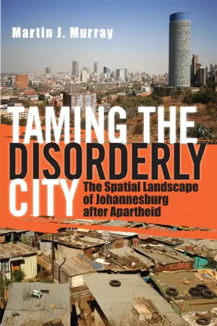 Taming the Disorderly City: The Spatial Landscape of Johannesburg After Apartheid by Martin J. Murray
