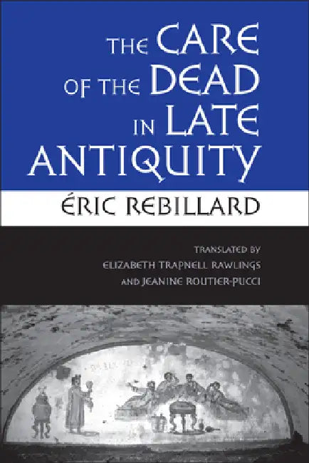 The Care of the Dead in Late Antiquity by Éric Rebillard, Elizabeth Trapnell Rawlings, Jeanine Routier-Pucci