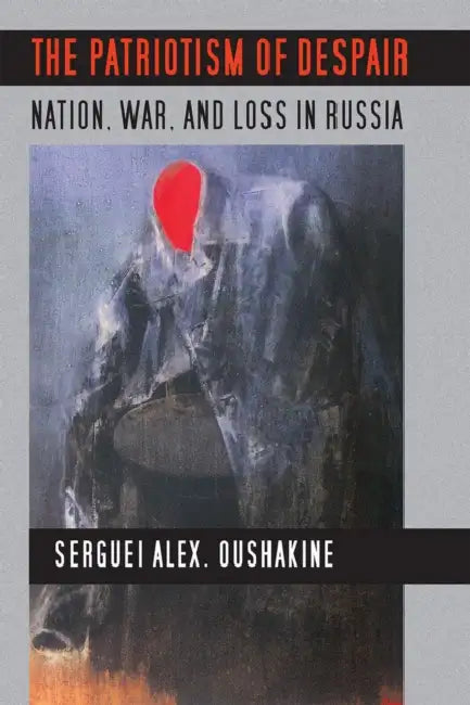 The Patriotism of Despair: Nation, War, and Loss in Russia by Serguei Alex Oushakine