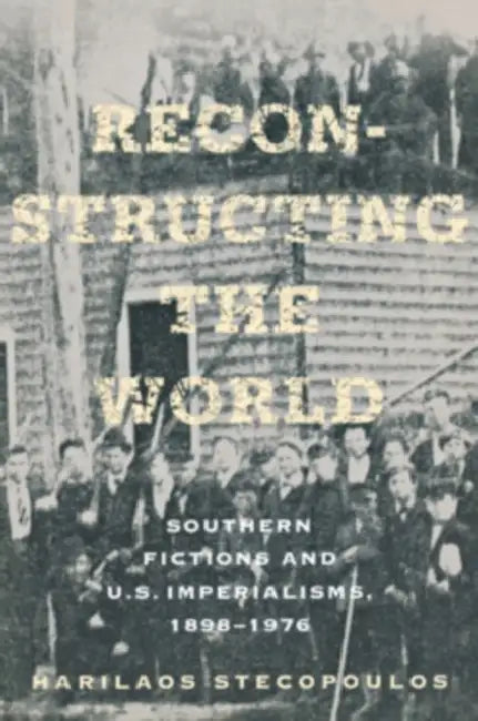 Reconstructing the World: Southern Fictions and U.S. Imperialisms, 1898-1976 by Harilaos Stecopoulos