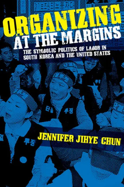 Organizing at the Margins: The Symbolic Politics of Labor in South Korea and the United States by Jennifer Jihye Chun