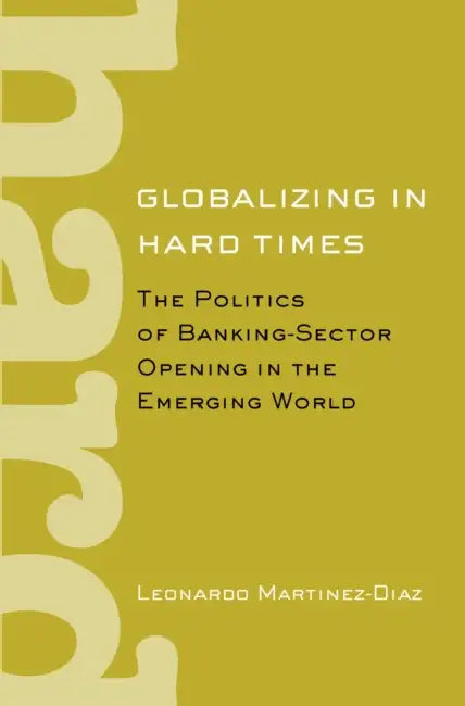 Globalizing in Hard Times: The Politics of Banking-Sector Opening in the Emerging World by Leonardo Martinez-Diaz