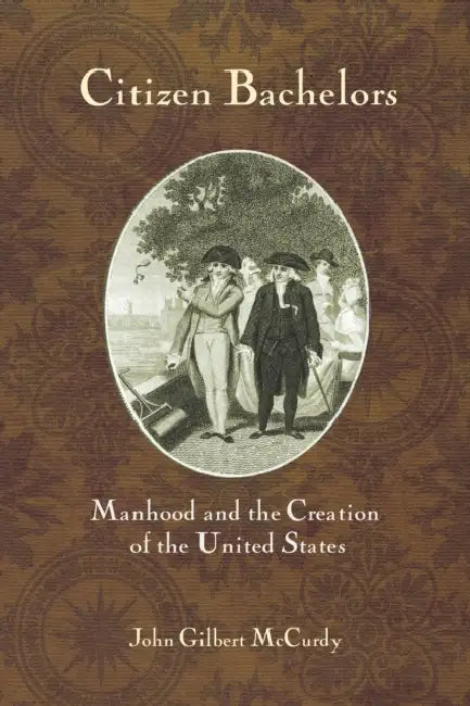 Citizen Bachelors: Manhood and the Creation of the United States by John Gilbert McCurdy