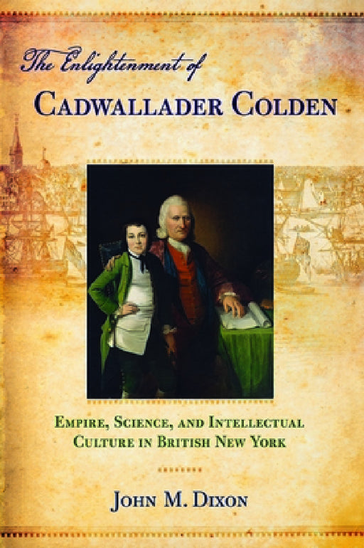 The Enlightenment of Cadwallader Colden: Empire, Science, and Intellectual Culture in British New York by John M. Dixon