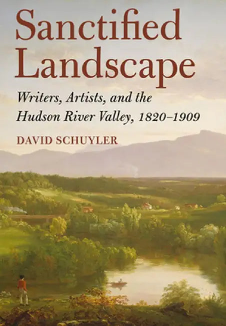 Sanctified Landscape: Writers, Artists, and the Hudson River Valley, 1820 1909 by David Schuyler