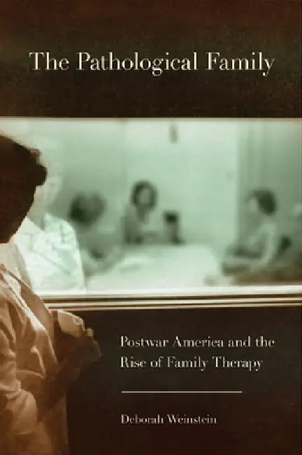 The Pathological Family: Postwar America and the Rise of Family Therapy by Deborah Weinstein
