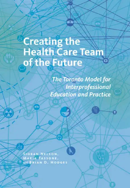 Creating the Health Care Team of the Future: The Toronto Model for Interprofessional Education and Care by Sioban Nelson, Maria Tassone, Brian D. Hodges