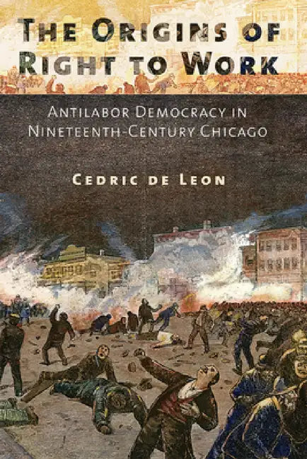 The Origins of Right to Work: Antilabor Democracy in Nineteenth-Century Chicago by Cedric de Leon