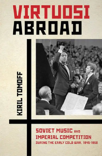 Virtuosi Abroad: Soviet Music and Imperial Competition During the Early Cold War, 1945-1958 by Kiril Tomoff
