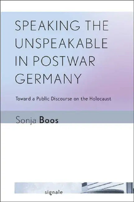 Speaking the Unspeakable in Postwar Germany: Toward a Public Discourse on the Holocaust by Sonja Boos