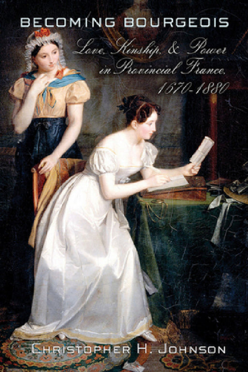 Becoming Bourgeois: Love, Kinship, and Power in Provincial France, 1670-1880 by Christopher H. Johnson