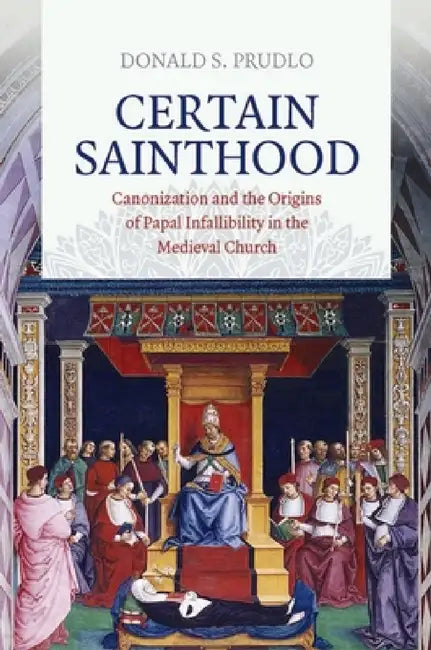 Certain Sainthood: Canonization and the Origins of Papal Infallibility in the Medieval Church by Donald S. Prudlo
