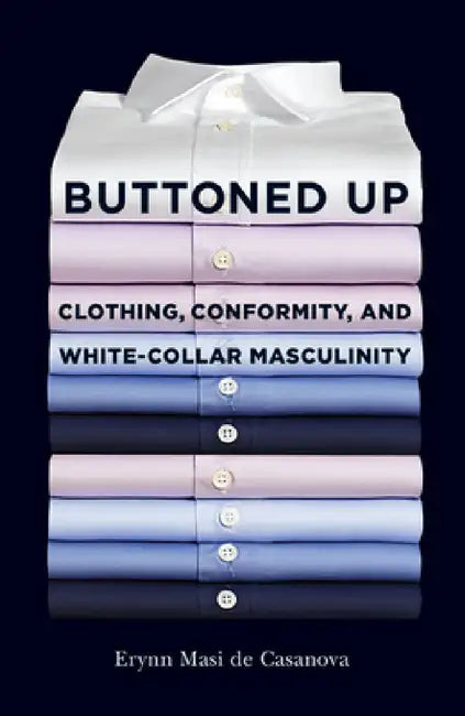 Buttoned Up: Clothing, Conformity, and White-Collar Masculinity by Erynn Masi de Casanova