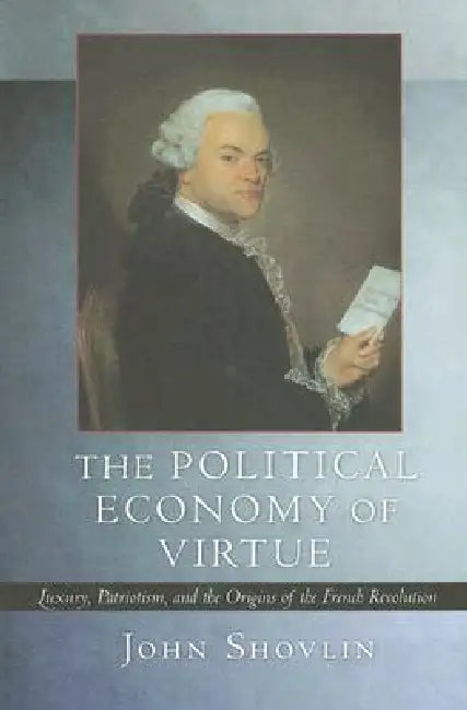 The Political Economy of Virtue: Luxury, Patriotism, and the Origins of the French Revolution by John Shovlin
