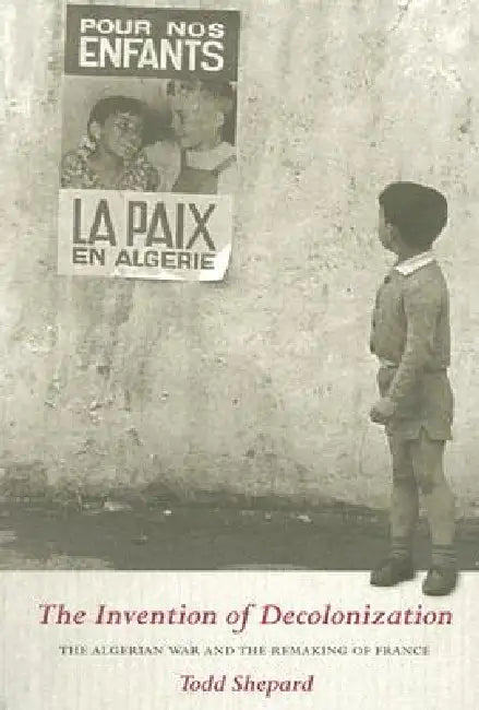 The Invention of Decolonization: The Algerian War and the Remaking of France by Todd Shepard