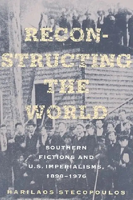 Reconstructing the World: Southern Fictions and U.S. Imperialisms, 1898-1976 by Harilaos Stecopoulos