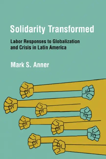 Solidarity Transformed: Labor Responses to Globalization and Crisis in Latin America by Mark S. Anner