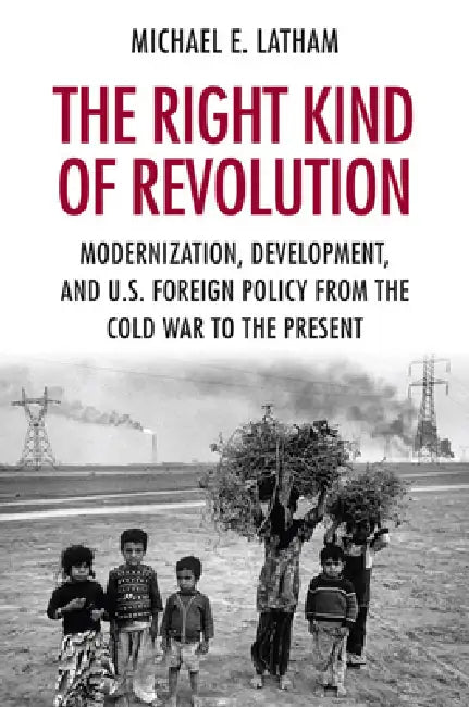 The Right Kind of Revolution: Modernization, Development, and U.S. Foreign Policy from the Cold War to the Present by Michael E. Latham