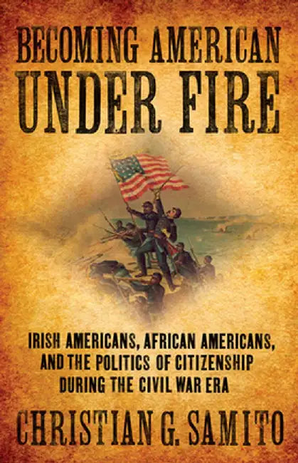 Becoming American Under Fire: Irish Americans, African Americans, and the Politics of Citizenship During the Civil War Era by Christian G. Samito