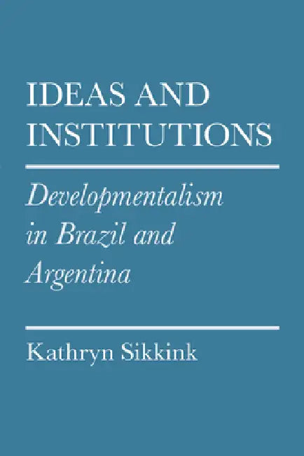 Ideas and Institutions: Developmentalism in Brazil and Argentina by Kathryn A. Sikkink