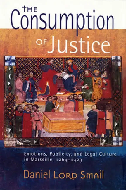 The Consumption of Justice: Emotions, Publicity, and Legal Culture in Marseille, 1264 1423 by Daniel Lord Smail