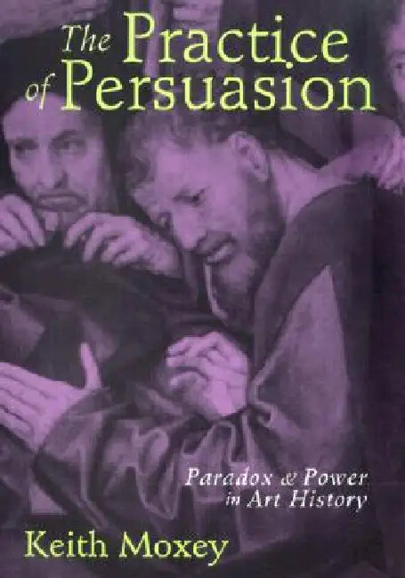 The Practice of Persuasion: Paradox and Power in Art History by Keith Moxey