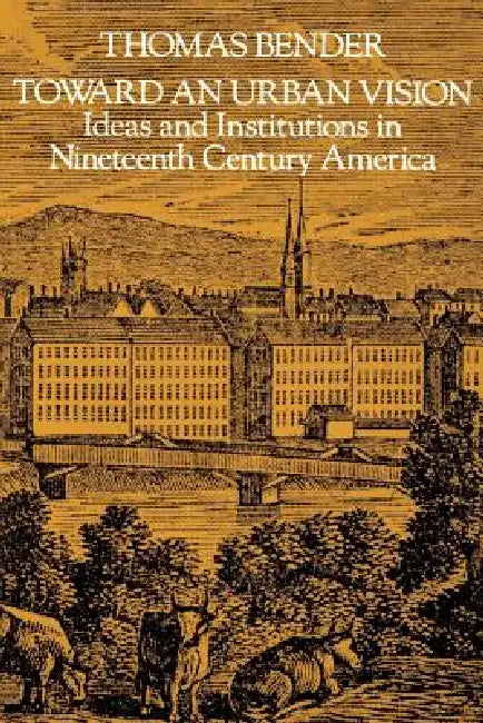 Toward an Urban Vision; Ideas and Institutions in Nineteenth-Century America by Thomas Bender