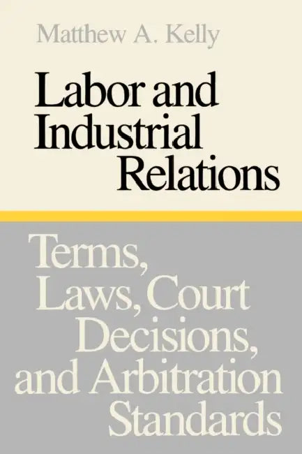 Labor and Industrial Relations: Terms, Laws, Court Decisions, and Arbitration Standards by Matthew a. Kelly