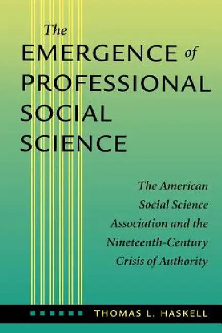 The Emergence of Professional Social Science: The American Social Science Association and the Nineteenth-Century Crisis of Authority by Thomas L. Haskell