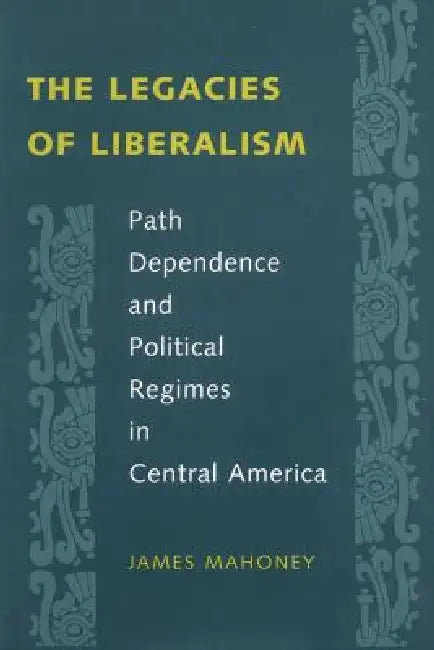 The Legacies of Liberalism: Path Dependence and Political Regimes in Central America by James Mahoney