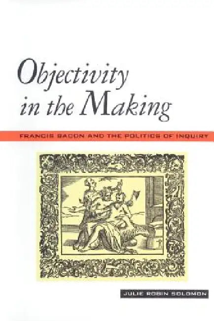 Objectivity in the Making: Francis Bacon and the Politics of Inquiry by Julie Robin Solomon