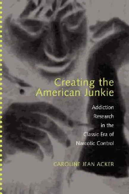 Creating the American Junkie: Addiction Research in the Classic Era of Narcotic Control by Caroline Jean Acker