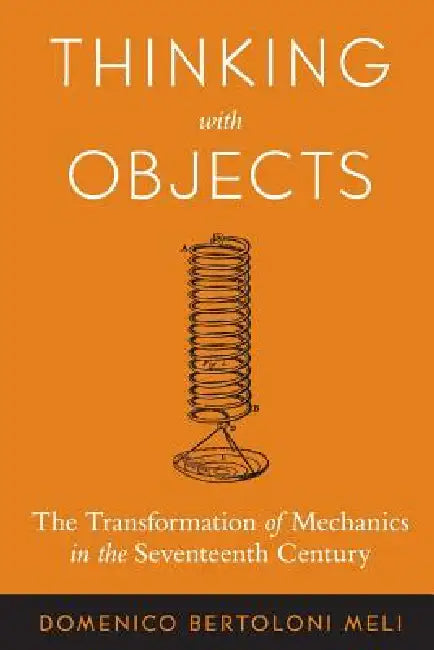 Thinking with Objects: The Transformation of Mechanics in the Seventeenth Century by Domenico Bertoloni Meli