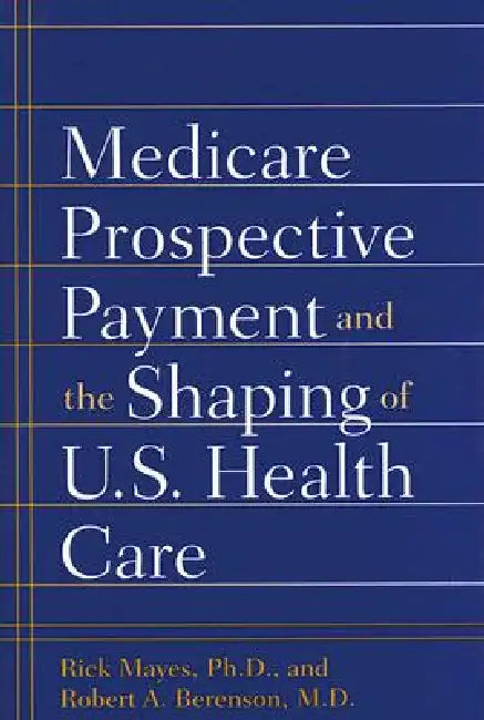 Medicare Prospective Payment and the Shaping of U.S. Health Care by Rick Mayes, Robert A. Berenson