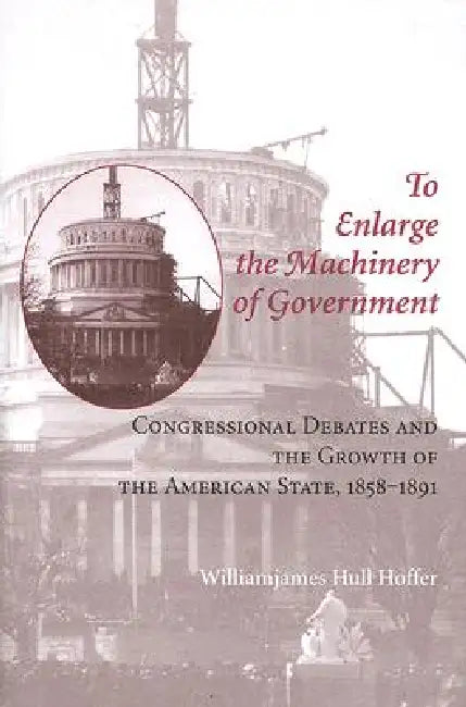 To Enlarge the Machinery of Government: Congressional Debates and the Growth of the American State, 1858-1891 by Williamjames Hull Hoffer
