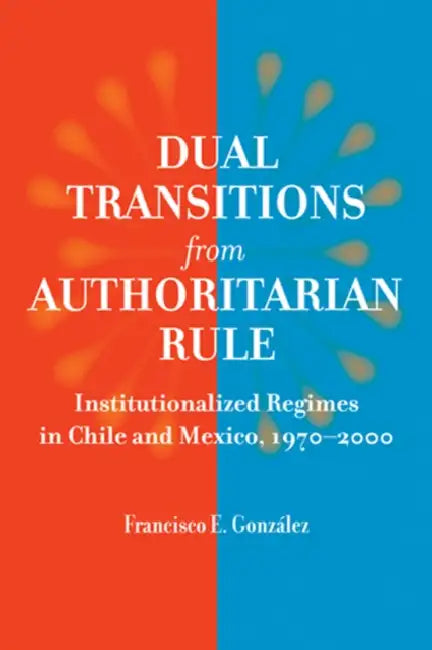 Dual Transitions from Authoritarian Rule: Institutionalized Regimes in Chile and Mexico, 1970-2000 by Francisco E. González