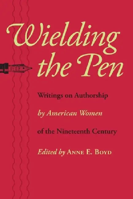 Wielding the Pen: Writings on Authorship by American Women of the Nineteenth Century by Anne E. Boyd