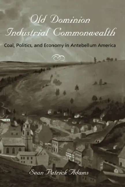 Old Dominion, Industrial Commonwealth: Coal, Politics, and Economy in Antebellum America by Sean Patrick Adams