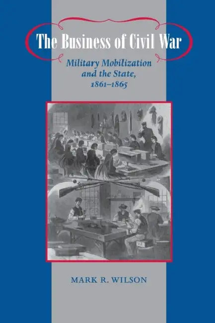 The Business of Civil War: Military Mobilization and the State, 1861-1865 by Mark R. Wilson