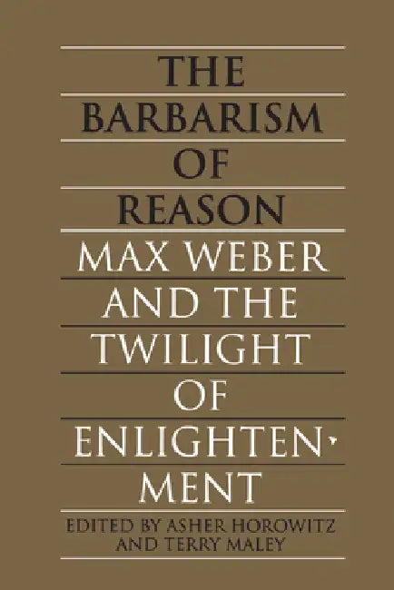 The Barbarism of Reason: Max Weber and the Twilight of Enlightenment by Asher Horowitz, Terry Maley