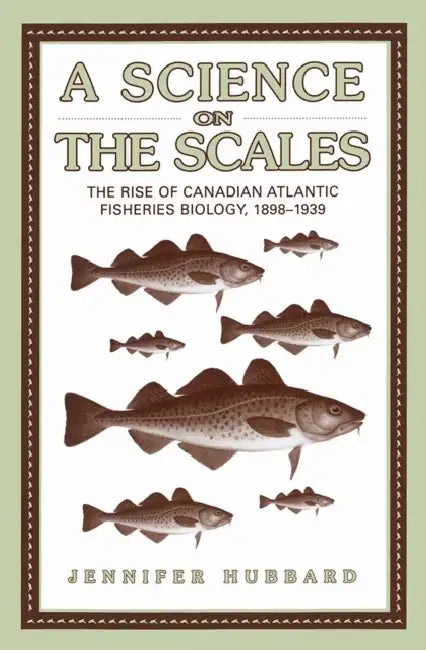 A Science on the Scales: The Rise of Canadian Atlantic Fisheries Biology, 1898-1939 by Jennifer M. Hubbard