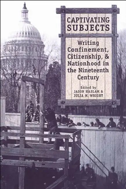 Captivating Subjects: Writing Confinement, Citizenship, and Nationhood in the Nineteenth Century by Jason Haslam, Julia M. Wright