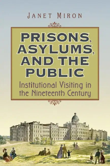 Prisons, Asylums, and the Public: Institutional Visiting in the Nineteenth Century by Janet Miron