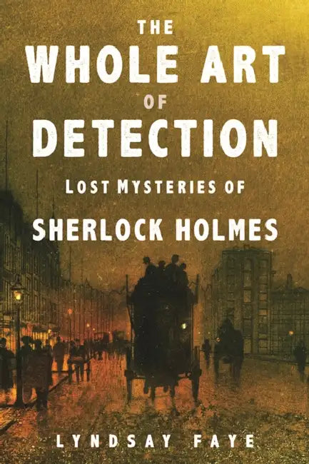 The Whole Art of Detection: Lost Mysteries of Sherlock Holmes by Lyndsay Faye