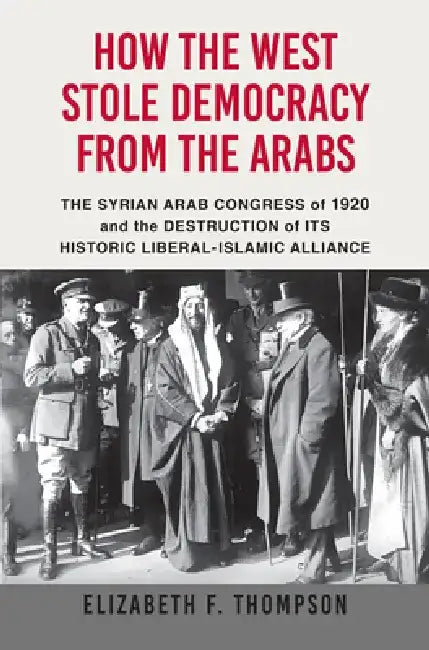 How the West Stole Democracy from the Arabs: The Syrian Congress of 1920 and the Destruction of Its Historic Liberal-Islamic Alliance by Elizabeth F. Thompson