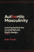 Authentic Masculinity: Leaving Behind the Counterfeits for God's Design by Seth Troutt