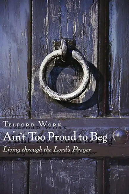 Ain't Too Proud to Beg: Exercises in Prayerful Theology by Telford Work