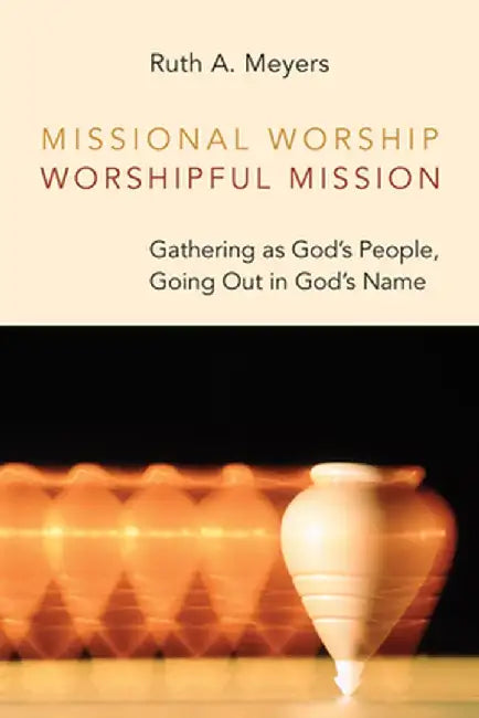 Missional Worship, Worshipful Mission: Gathering as God's People, Going Out in God's Name by Ruth A. Meyers