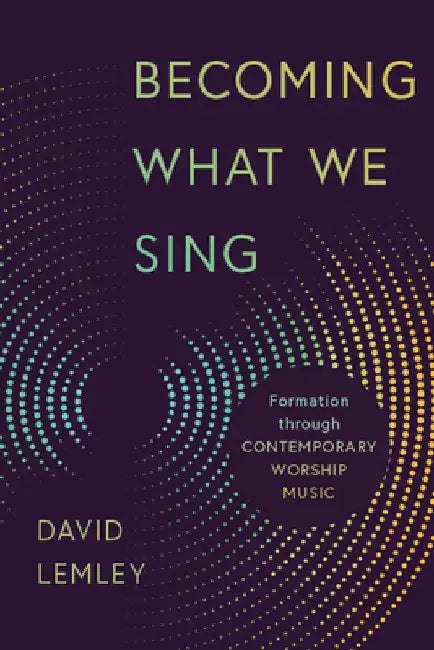 Becoming What We Sing: Formation Through Contemporary Worship Music by David Lemley