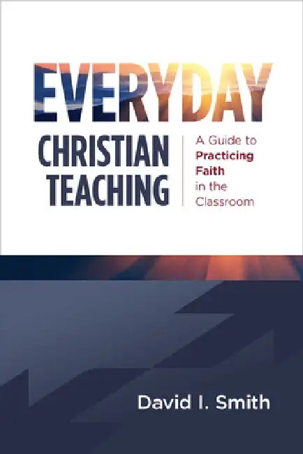 Everyday Christian Teaching: A Guide to Practicing Faith in the Classroom by David I. Smith